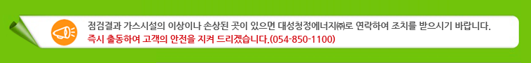 점검결과 가스시설의 이상이나 손상된 곳이 있으면 대성청정에너지(주)로 연락하여 조치를 받으시기 바랍니다. 즉시 출동하여 고객의 안전을 지켜 드리겠습니다. (054-850-1100)